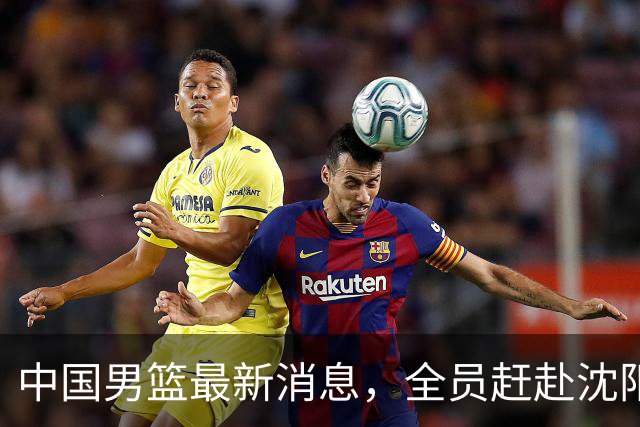 中国男篮最新消息，全员赶赴沈阳备战，暂时没有任何球员离队！